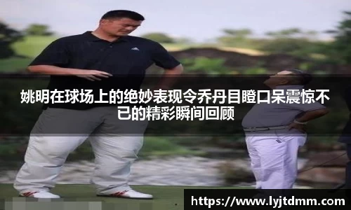 姚明在球场上的绝妙表现令乔丹目瞪口呆震惊不已的精彩瞬间回顾