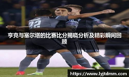 亨克与塞尔塔的比赛比分揭晓分析及精彩瞬间回顾