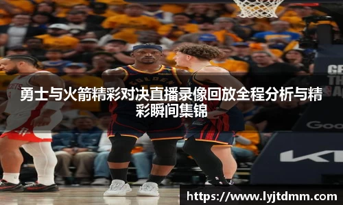 勇士与火箭精彩对决直播录像回放全程分析与精彩瞬间集锦